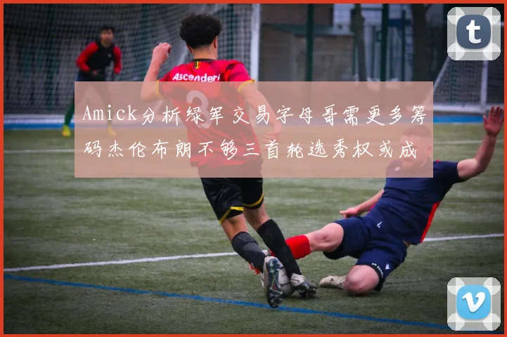 Amick分析绿军交易字母哥需更多筹码杰伦布朗不够三首轮选秀权或成关键