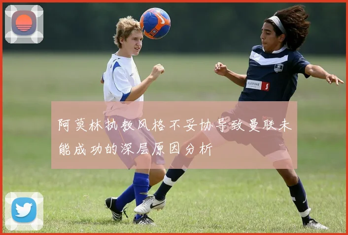 阿莫林执教风格不妥协导致曼联未能成功的深层原因分析