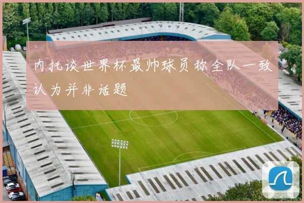 内托谈世界杯最帅球员称全队一致认为并非话题