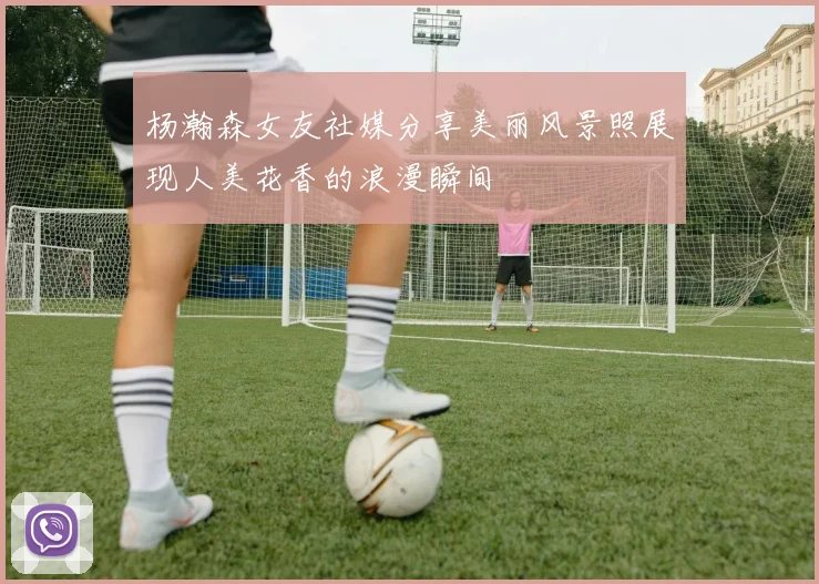 杨瀚森女友社媒分享美丽风景照展现人美花香的浪漫瞬间