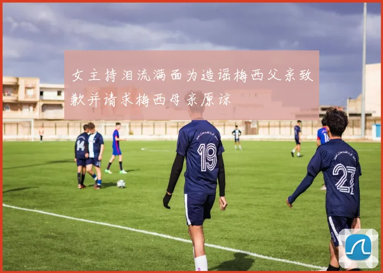 女主持泪流满面为造谣梅西父亲致歉并请求梅西母亲原谅