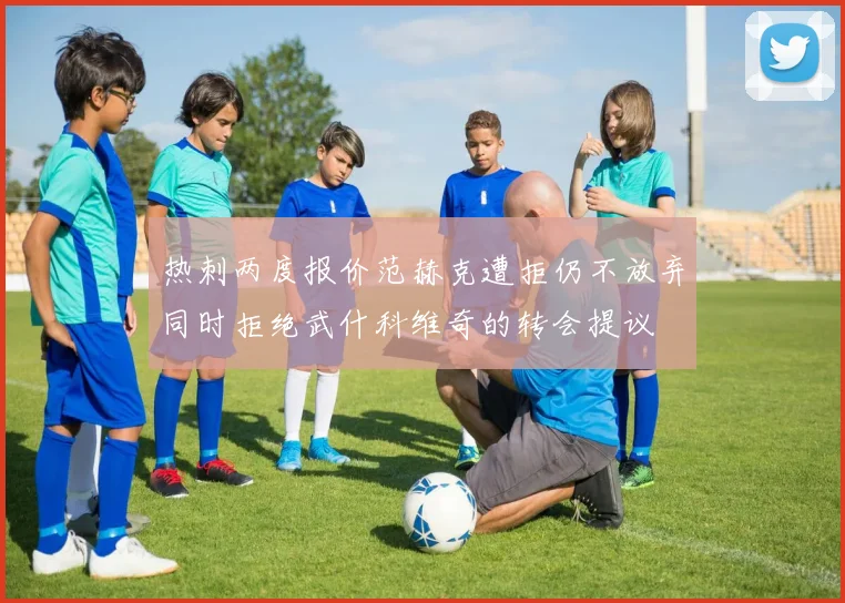 热刺两度报价范赫克遭拒仍不放弃同时拒绝武什科维奇的转会提议