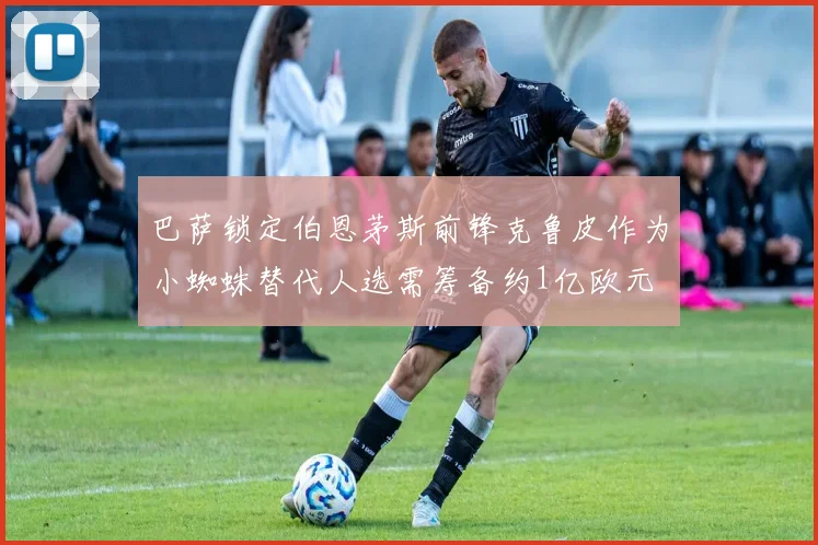 巴萨锁定伯恩茅斯前锋克鲁皮作为小蜘蛛替代人选需筹备约1亿欧元