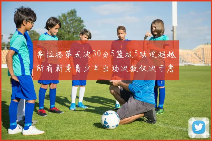 弗拉格第五次30分5篮板5助攻超越所有新秀青少年出场次数仅次于詹姆斯