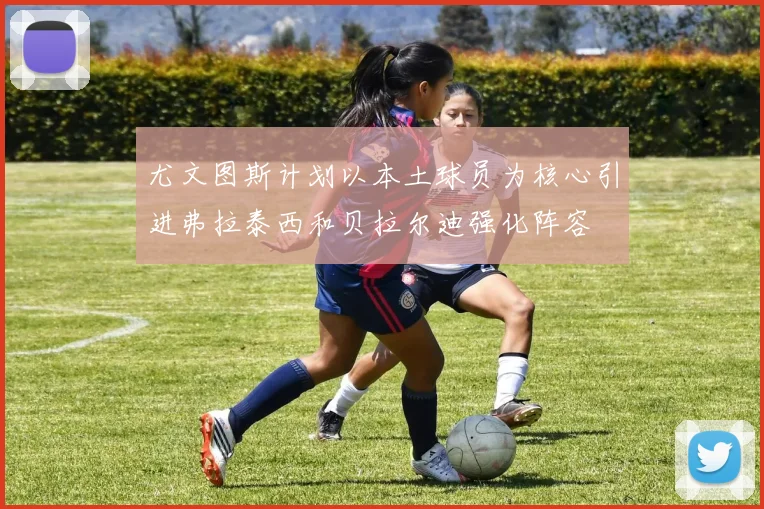 尤文图斯计划以本土球员为核心引进弗拉泰西和贝拉尔迪强化阵容