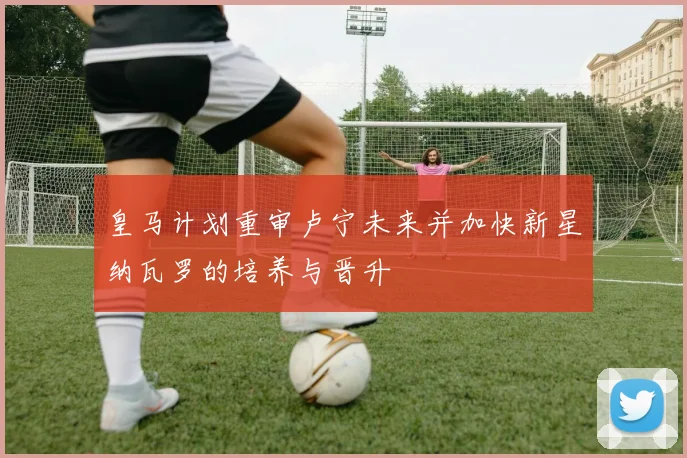 皇马计划重审卢宁未来并加快新星纳瓦罗的培养与晋升