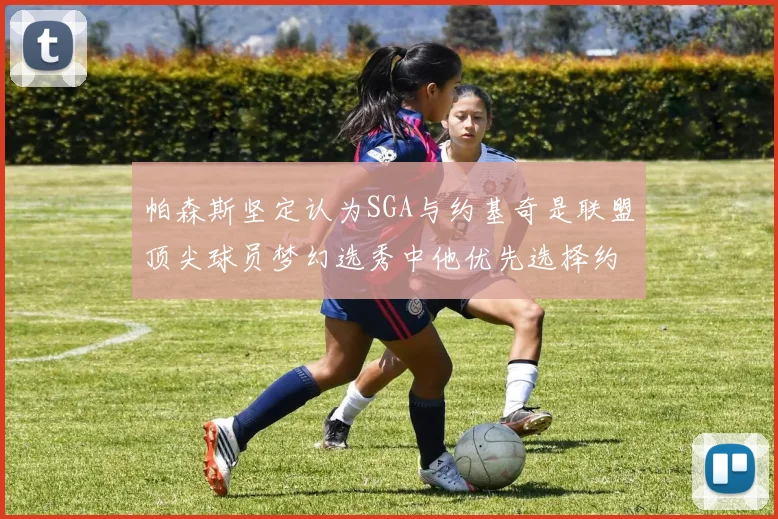 帕森斯坚定认为SGA与约基奇是联盟顶尖球员梦幻选秀中他优先选择约基奇