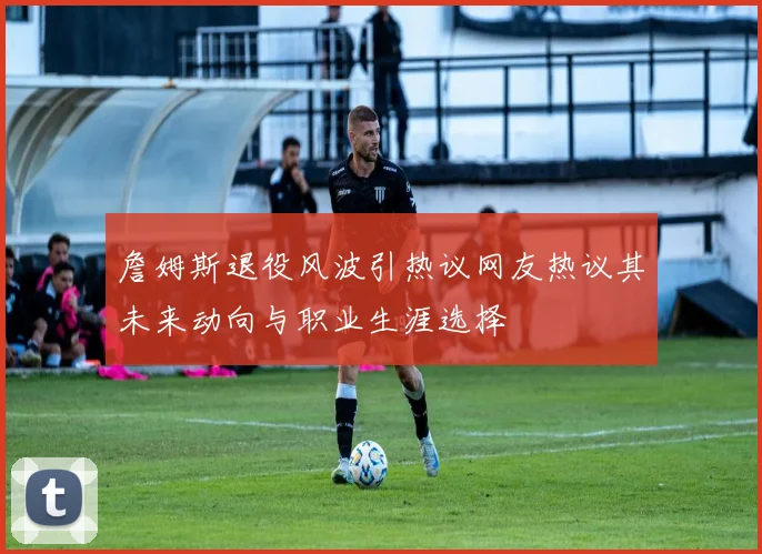 詹姆斯退役风波引热议网友热议其未来动向与职业生涯选择