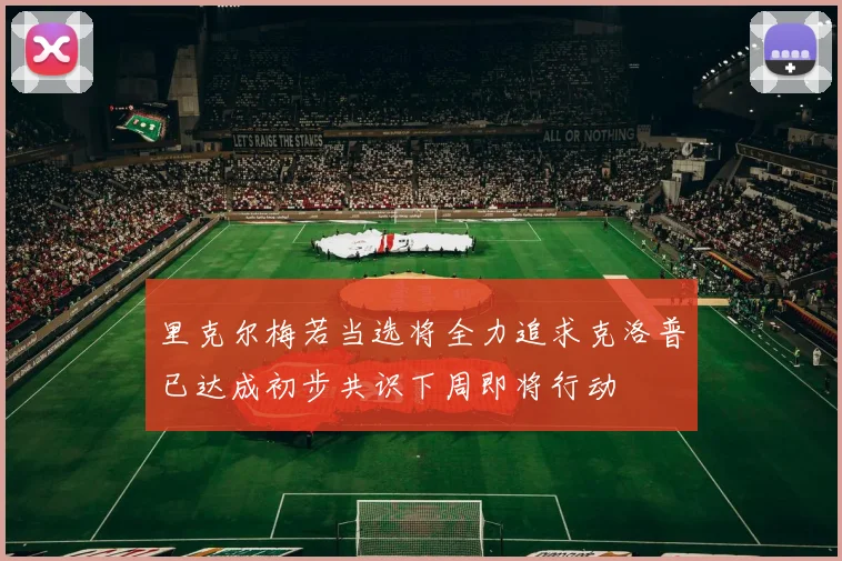 里克尔梅若当选将全力追求克洛普已达成初步共识下周即将行动