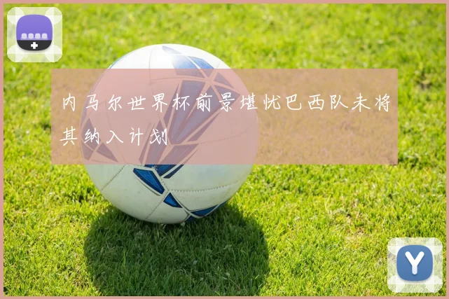 内马尔世界杯前景堪忧巴西队未将其纳入计划