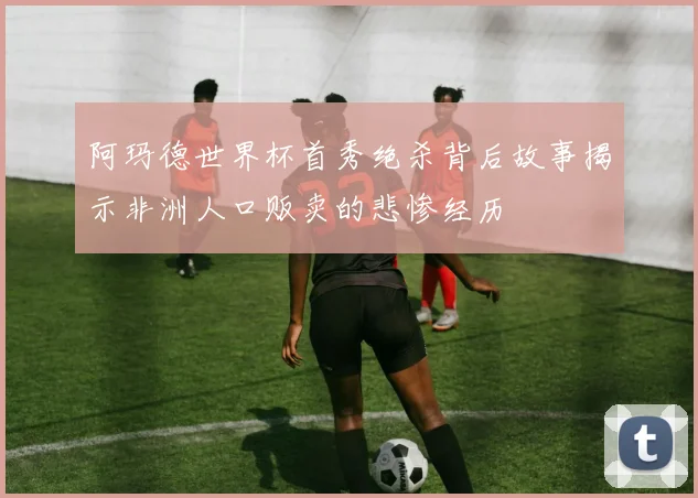 阿玛德世界杯首秀绝杀背后故事揭示非洲人口贩卖的悲惨经历