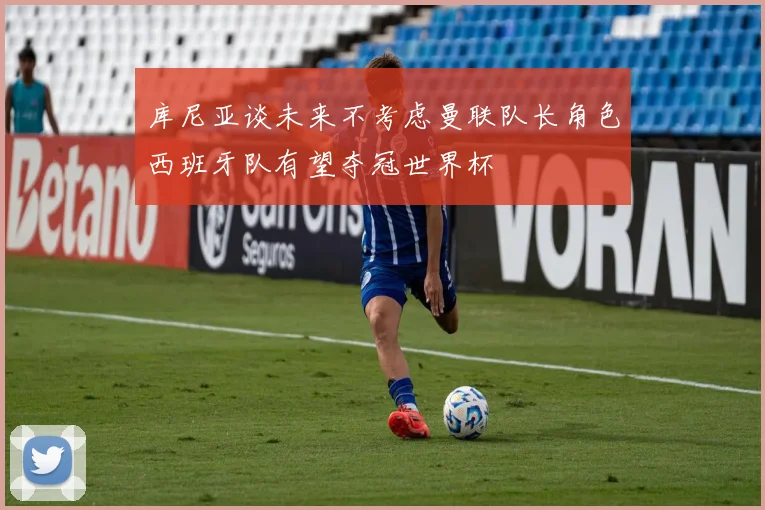 库尼亚谈未来不考虑曼联队长角色西班牙队有望夺冠世界杯