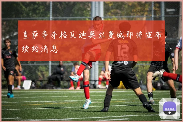 皇萨争夺格瓦迪奥尔曼城即将宣布续约消息