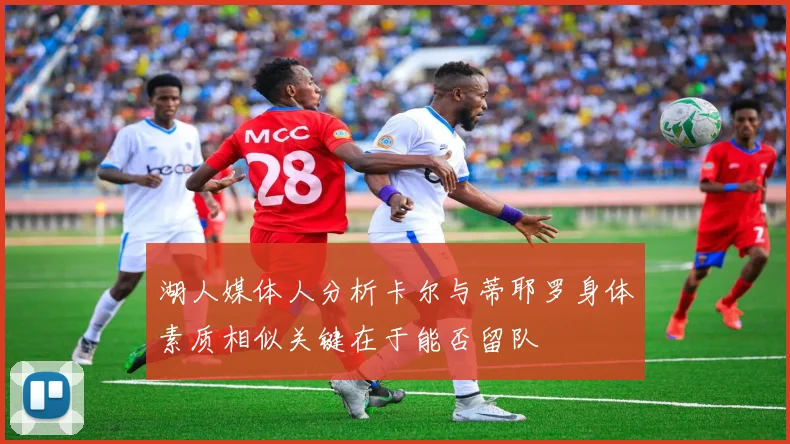 湖人媒体人分析卡尔与蒂耶罗身体素质相似关键在于能否留队
