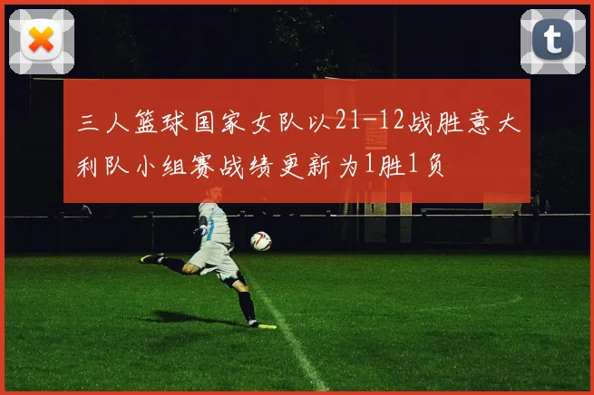 三人篮球国家女队以21-12战胜意大利队小组赛战绩更新为1胜1负