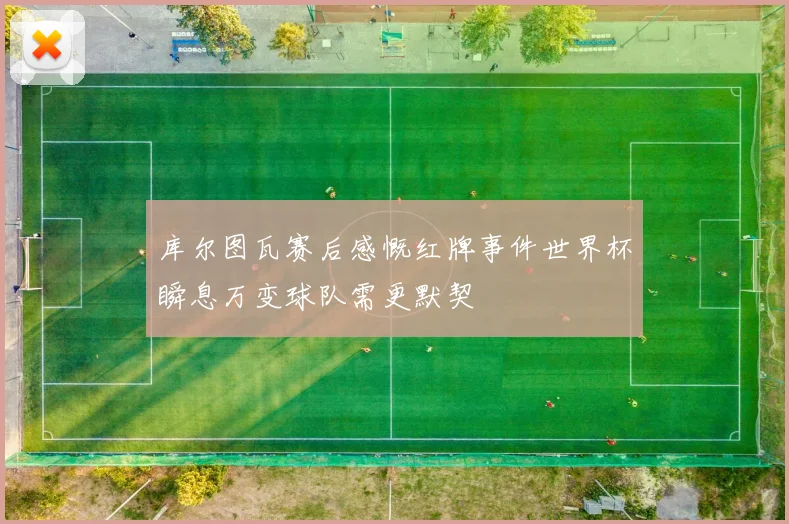 库尔图瓦赛后感慨红牌事件世界杯瞬息万变球队需更默契