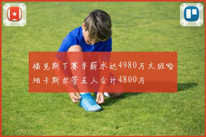 福克斯下赛季薪水达4980万文班哈珀卡斯尔等五人合计4800万