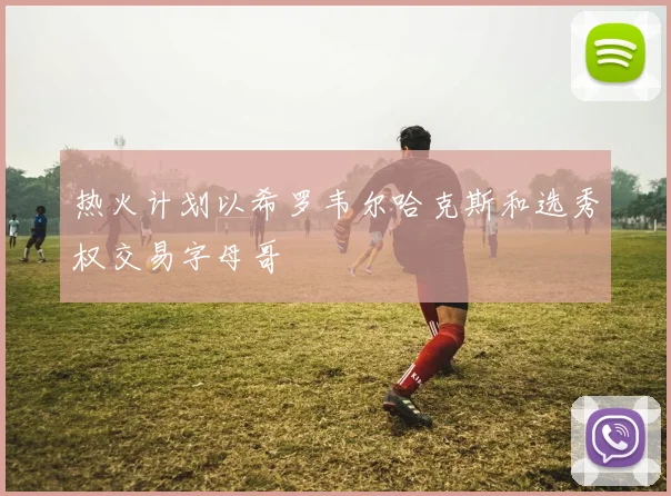 热火计划以希罗韦尔哈克斯和选秀权交易字母哥