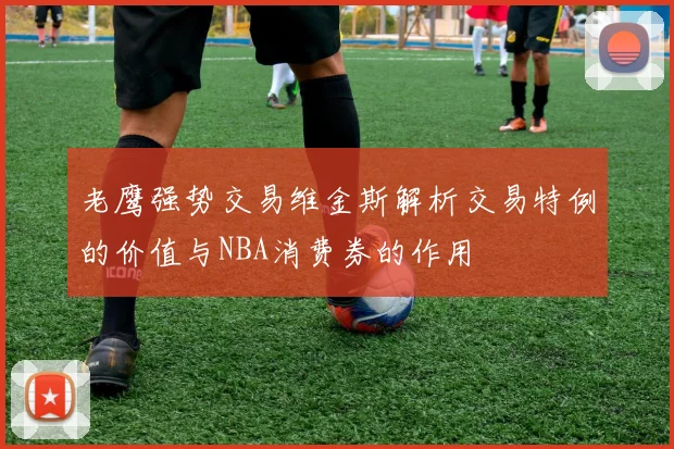 老鹰强势交易维金斯解析交易特例的价值与NBA消费券的作用