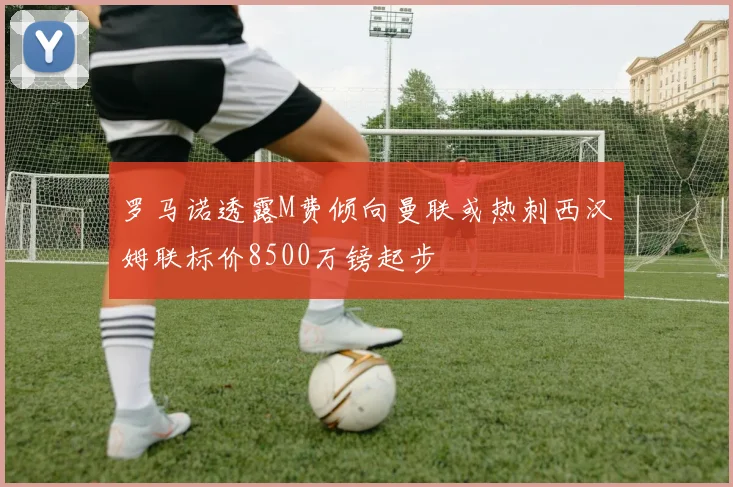 罗马诺透露M费倾向曼联或热刺西汉姆联标价8500万镑起步