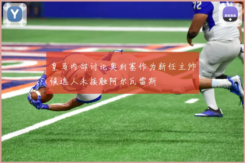 皇马内部讨论奥利塞作为新任主帅候选人未接触阿尔瓦雷斯