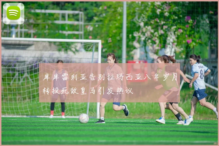 库库雷利亚告别拉玛西亚八年岁月转投死敌皇马引发热议
