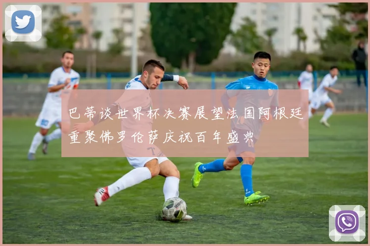 巴蒂谈世界杯决赛展望法国阿根廷重聚佛罗伦萨庆祝百年盛典