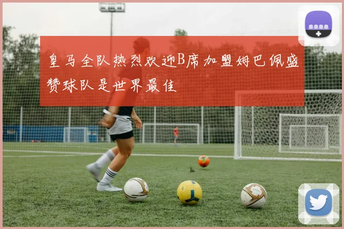 皇马全队热烈欢迎B席加盟姆巴佩盛赞球队是世界最佳