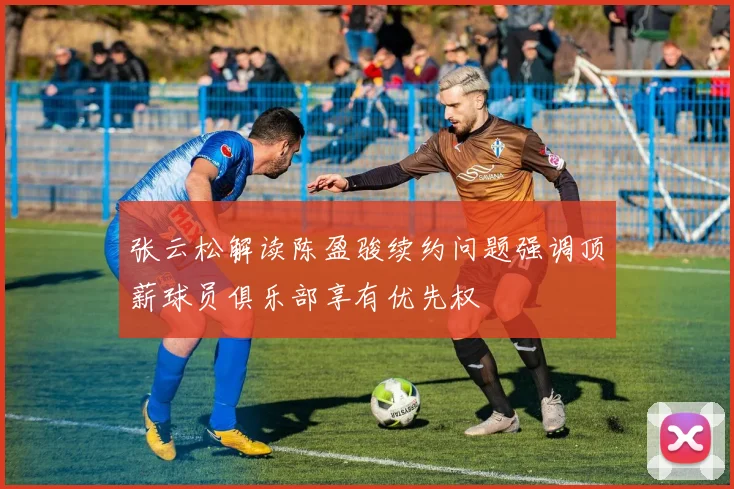 张云松解读陈盈骏续约问题强调顶薪球员俱乐部享有优先权