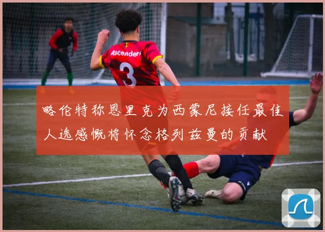略伦特称恩里克为西蒙尼接任最佳人选感慨将怀念格列兹曼的贡献