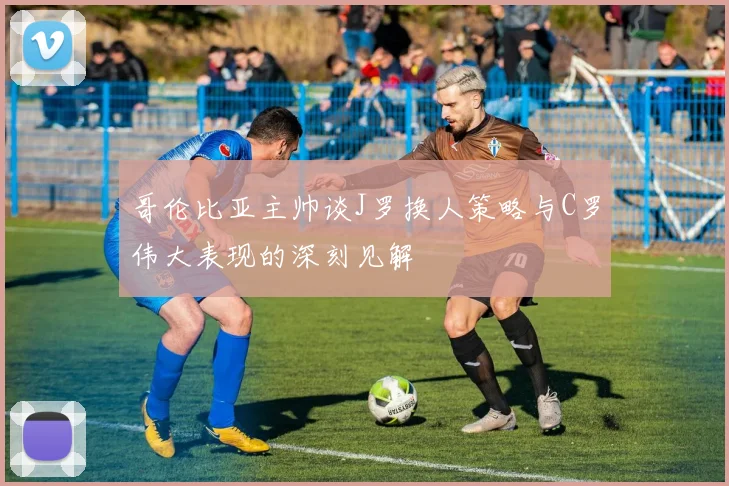 哥伦比亚主帅谈J罗换人策略与C罗伟大表现的深刻见解